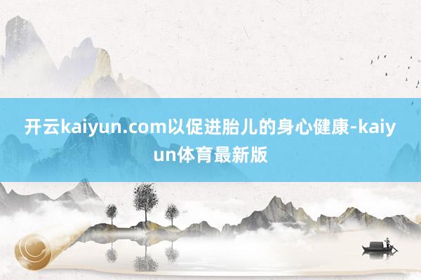 开云kaiyun.com以促进胎儿的身心健康-kaiyun体育最新版