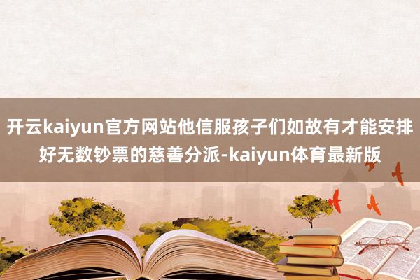 开云kaiyun官方网站他信服孩子们如故有才能安排好无数钞票的慈善分派-kaiyun体育最新版