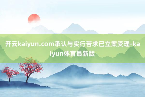 开云kaiyun.com承认与实行苦求已立案受理-kaiyun体育最新版