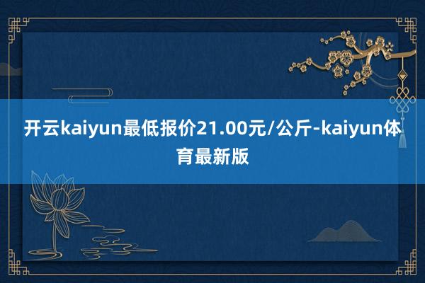 开云kaiyun最低报价21.00元/公斤-kaiyun体育最新版