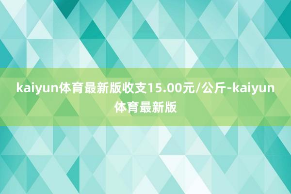 kaiyun体育最新版收支15.00元/公斤-kaiyun体育最新版