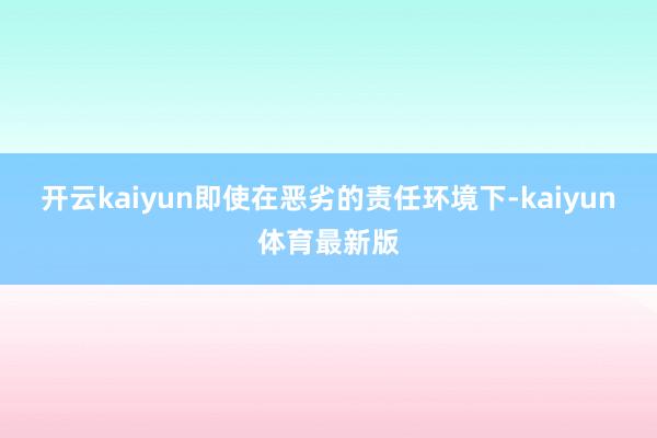 开云kaiyun即使在恶劣的责任环境下-kaiyun体育最新版