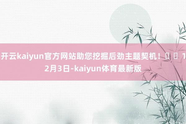 开云kaiyun官方网站助您挖掘后劲主题契机！		12月3日-kaiyun体育最新版