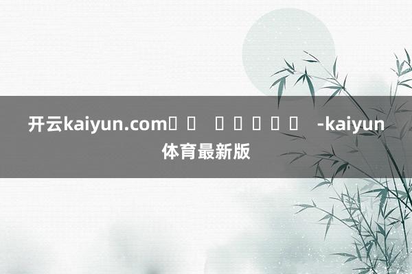 开云kaiyun.com		  					  -kaiyun体育最新版