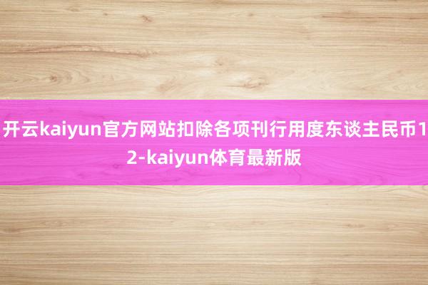 开云kaiyun官方网站扣除各项刊行用度东谈主民币12-kaiyun体育最新版