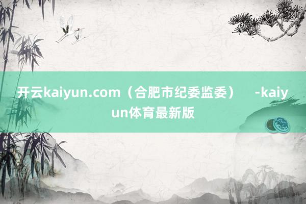 开云kaiyun.com（合肥市纪委监委）    -kaiyun体育最新版