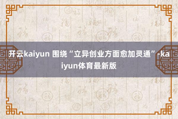 开云kaiyun 　　围绕“立异创业方面愈加灵通”-kaiyun体育最新版