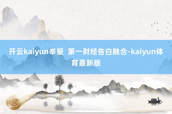 开云kaiyun举报  第一财经告白融合-kaiyun体育最新版