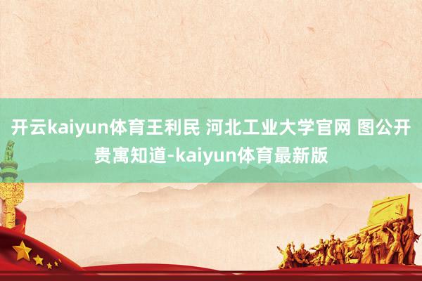 开云kaiyun体育王利民 河北工业大学官网 图公开贵寓知道-kaiyun体育最新版