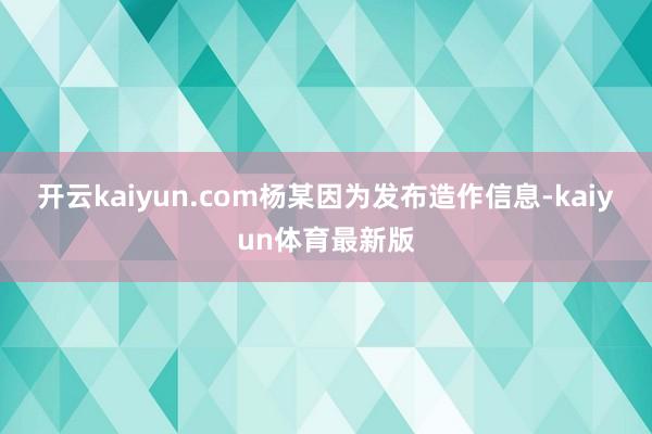 开云kaiyun.com杨某因为发布造作信息-kaiyun体育最新版