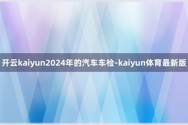 开云kaiyun2024年的汽车车检-kaiyun体育最新版