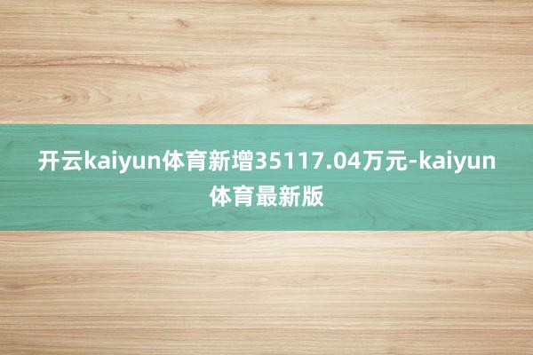 开云kaiyun体育新增35117.04万元-kaiyun体育最新版