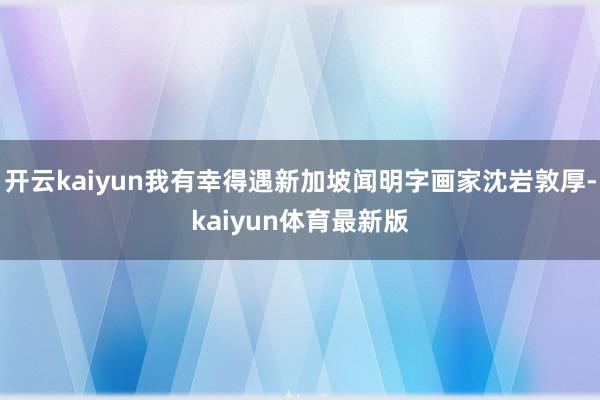 开云kaiyun我有幸得遇新加坡闻明字画家沈岩敦厚-kaiyun体育最新版