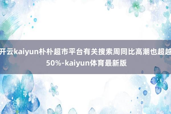 开云kaiyun朴朴超市平台有关搜索周同比高潮也超越 50%-kaiyun体育最新版