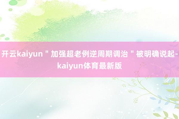 开云kaiyun＂加强超老例逆周期调治＂被明确说起-kaiyun体育最新版