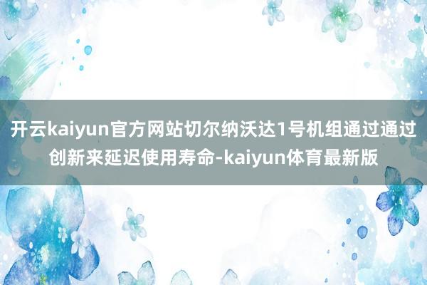 开云kaiyun官方网站切尔纳沃达1号机组通过通过创新来延迟使用寿命-kaiyun体育最新版