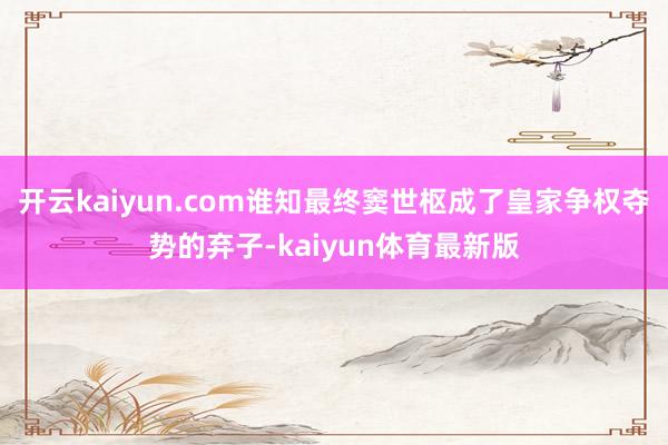 开云kaiyun.com谁知最终窦世枢成了皇家争权夺势的弃子-kaiyun体育最新版