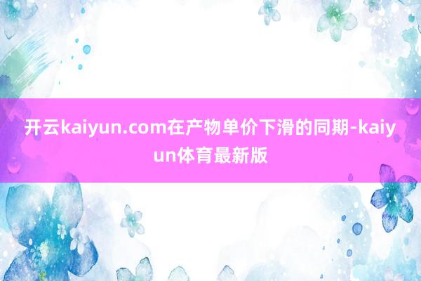 开云kaiyun.com在产物单价下滑的同期-kaiyun体育最新版