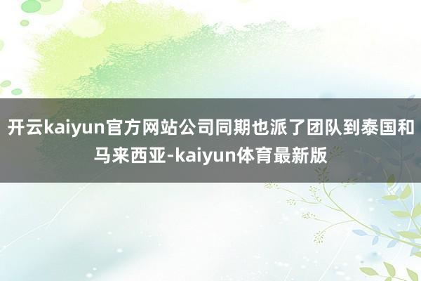 开云kaiyun官方网站公司同期也派了团队到泰国和马来西亚-kaiyun体育最新版