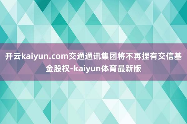 开云kaiyun.com交通通讯集团将不再捏有交信基金股权-kaiyun体育最新版