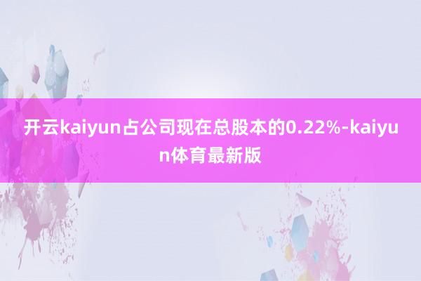 开云kaiyun占公司现在总股本的0.22%-kaiyun体育最新版