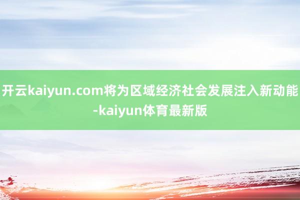 开云kaiyun.com将为区域经济社会发展注入新动能-kaiyun体育最新版