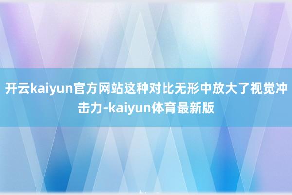 开云kaiyun官方网站这种对比无形中放大了视觉冲击力-kaiyun体育最新版