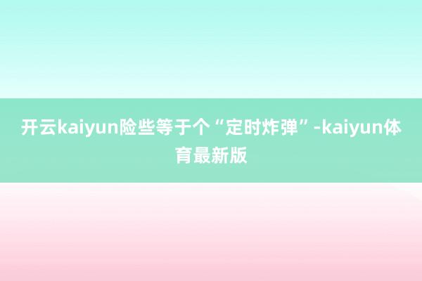 开云kaiyun险些等于个“定时炸弹”-kaiyun体育最新版