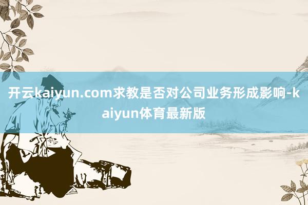 开云kaiyun.com求教是否对公司业务形成影响-kaiyun体育最新版