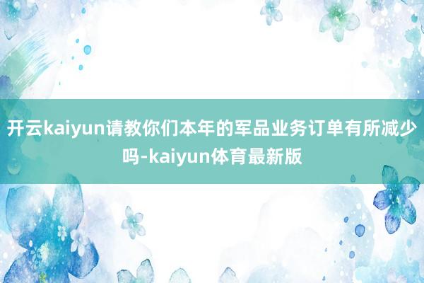 开云kaiyun请教你们本年的军品业务订单有所减少吗-kaiyun体育最新版