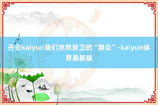 开云kaiyun我们亦然前卫的“群众”-kaiyun体育最新版