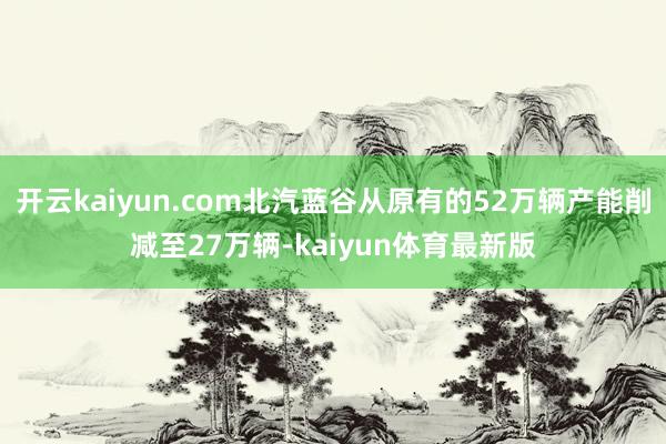 开云kaiyun.com北汽蓝谷从原有的52万辆产能削减至27万辆-kaiyun体育最新版