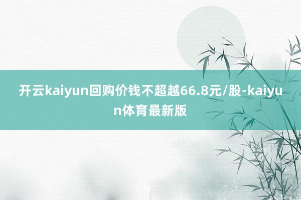 开云kaiyun回购价钱不超越66.8元/股-kaiyun体育最新版