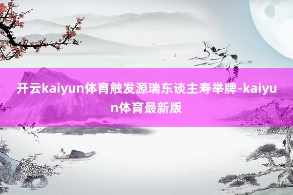 开云kaiyun体育触发源瑞东谈主寿举牌-kaiyun体育最新版