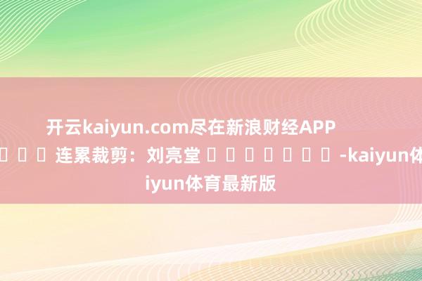 开云kaiyun.com尽在新浪财经APP            						连累裁剪：刘亮堂 							-kaiyun体育最新版