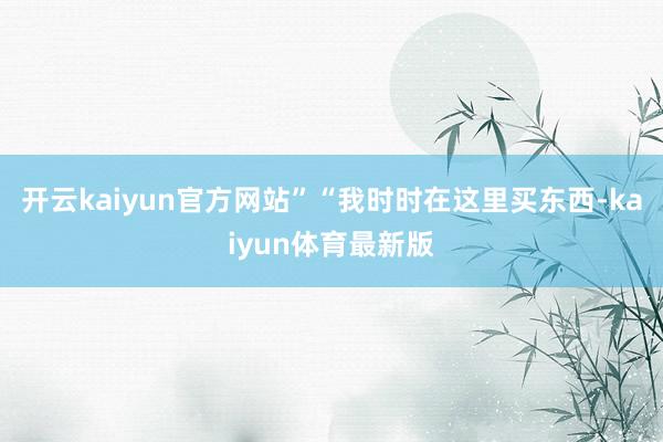 开云kaiyun官方网站”“我时时在这里买东西-kaiyun体育最新版