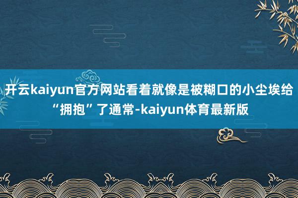 开云kaiyun官方网站看着就像是被糊口的小尘埃给“拥抱”了通常-kaiyun体育最新版