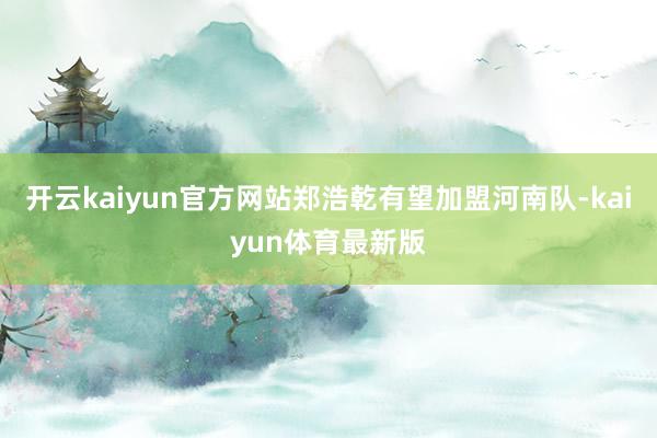 开云kaiyun官方网站郑浩乾有望加盟河南队-kaiyun体育最新版