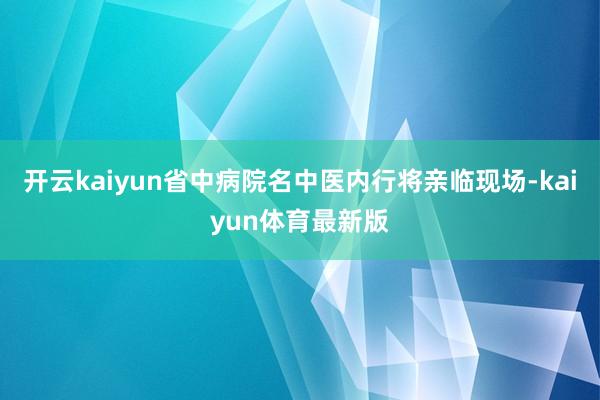 开云kaiyun省中病院名中医内行将亲临现场-kaiyun体育最新版