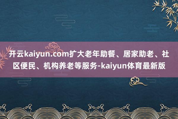 开云kaiyun.com扩大老年助餐、居家助老、社区便民、机构养老等服务-kaiyun体育最新版