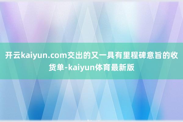 开云kaiyun.com交出的又一具有里程碑意旨的收货单-kaiyun体育最新版