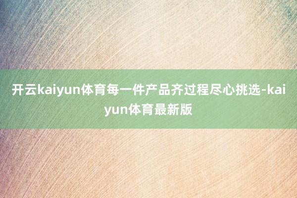 开云kaiyun体育每一件产品齐过程尽心挑选-kaiyun体育最新版