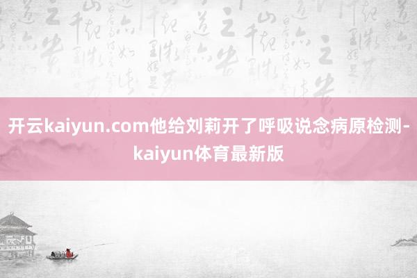 开云kaiyun.com他给刘莉开了呼吸说念病原检测-kaiyun体育最新版