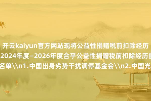 开云kaiyun官方网站现将公益性捐赠税前扣除经历名单公告如下：\n一、2024年度—2026年度合乎公益性捐赠税前扣除经历的公益性社会组织名单\n1.中国出身劣势干扰调停基金会\n2.中国光彩作事基金会\n3.中国华裔公益基金会\n4.补助西藏发展基金会\n5.中国中原文化遗产基金会\n6.济仁慈善基金会\n7.詹天助科学本事发展基金会\n8.澜之解释基金会\n二、2025年度—2027年度合乎