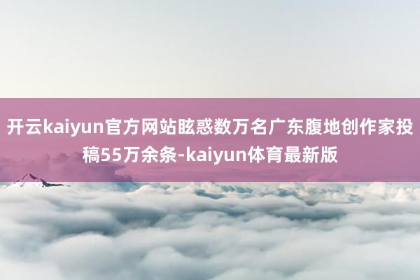 开云kaiyun官方网站眩惑数万名广东腹地创作家投稿55万余条-kaiyun体育最新版