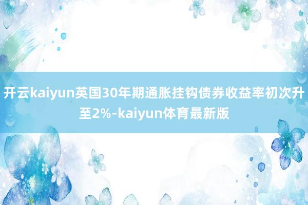 开云kaiyun英国30年期通胀挂钩债券收益率初次升至2%-kaiyun体育最新版