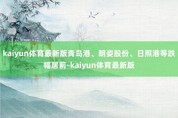 kaiyun体育最新版青岛港、朗姿股份、日照港等跌幅居前-kaiyun体育最新版