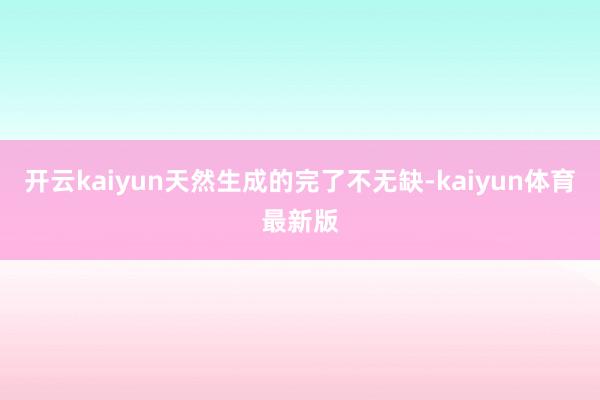 开云kaiyun天然生成的完了不无缺-kaiyun体育最新版