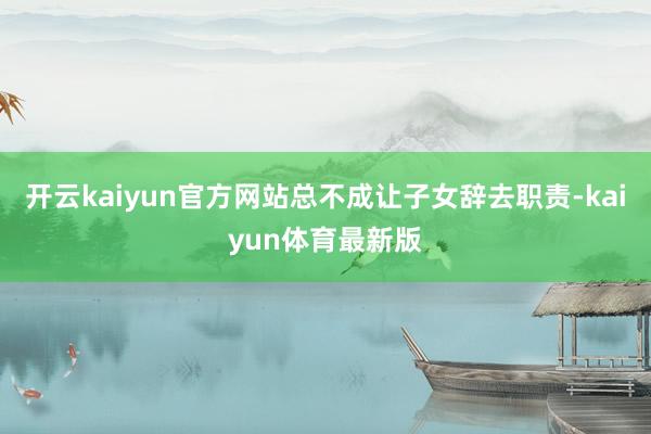 开云kaiyun官方网站总不成让子女辞去职责-kaiyun体育最新版