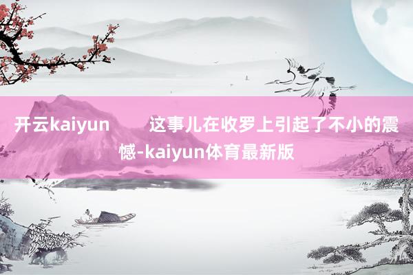 开云kaiyun        这事儿在收罗上引起了不小的震憾-kaiyun体育最新版